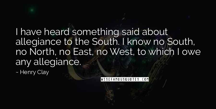 Henry Clay Quotes: I have heard something said about allegiance to the South. I know no South, no North, no East, no West, to which I owe any allegiance.