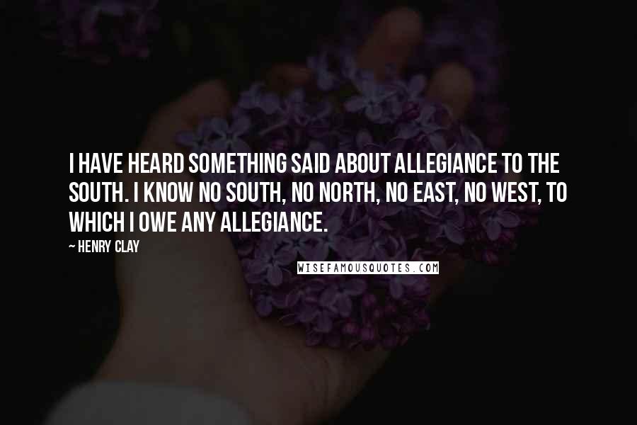 Henry Clay Quotes: I have heard something said about allegiance to the South. I know no South, no North, no East, no West, to which I owe any allegiance.