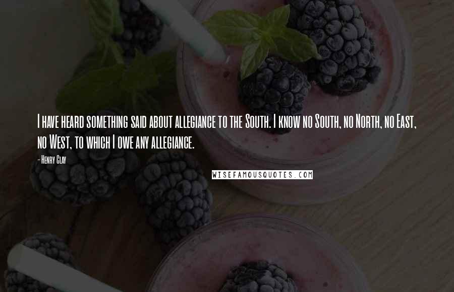Henry Clay Quotes: I have heard something said about allegiance to the South. I know no South, no North, no East, no West, to which I owe any allegiance.