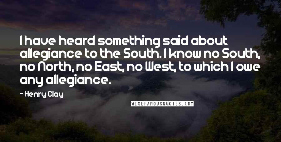 Henry Clay Quotes: I have heard something said about allegiance to the South. I know no South, no North, no East, no West, to which I owe any allegiance.