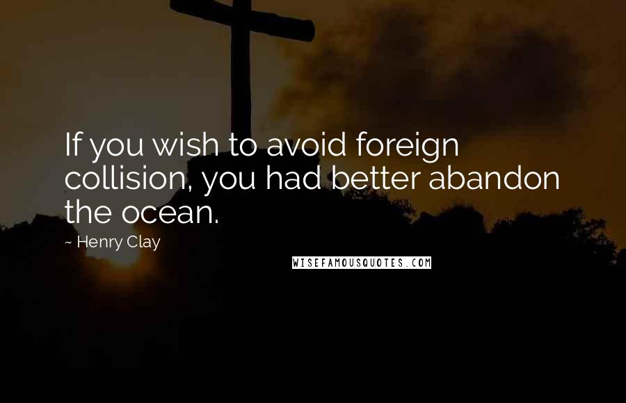 Henry Clay Quotes: If you wish to avoid foreign collision, you had better abandon the ocean.