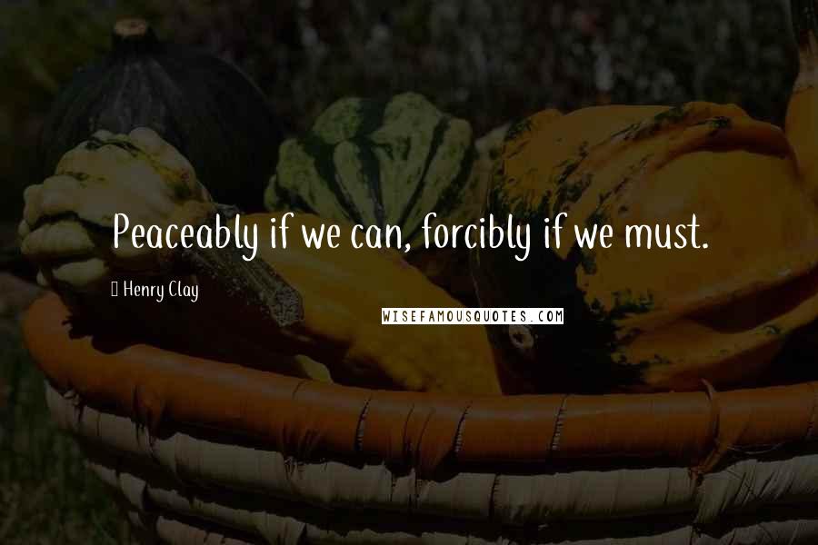Henry Clay Quotes: Peaceably if we can, forcibly if we must.