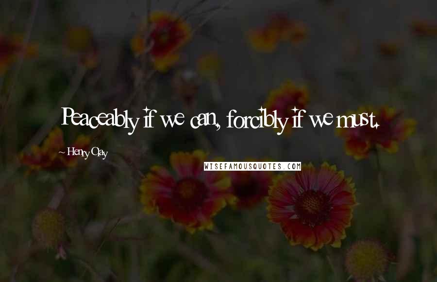 Henry Clay Quotes: Peaceably if we can, forcibly if we must.