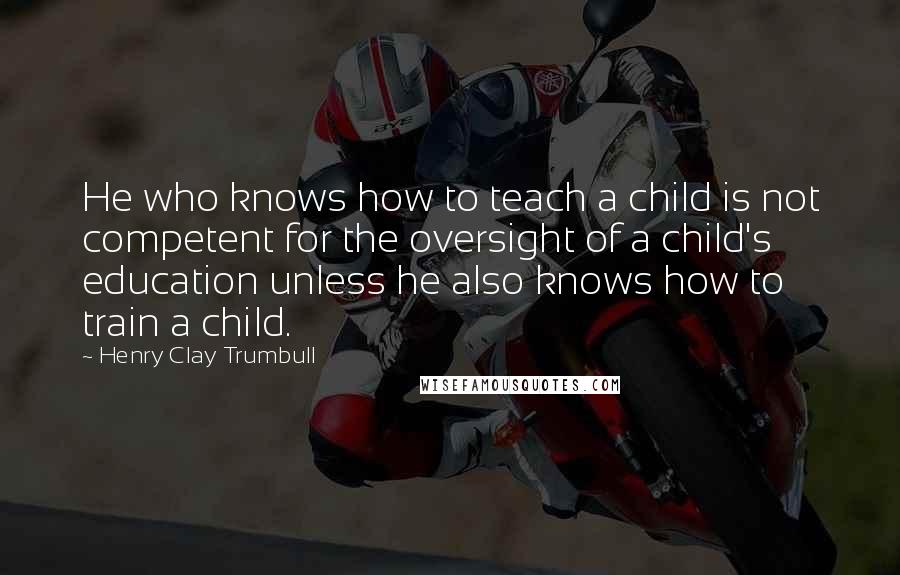 Henry Clay Trumbull Quotes: He who knows how to teach a child is not competent for the oversight of a child's education unless he also knows how to train a child.