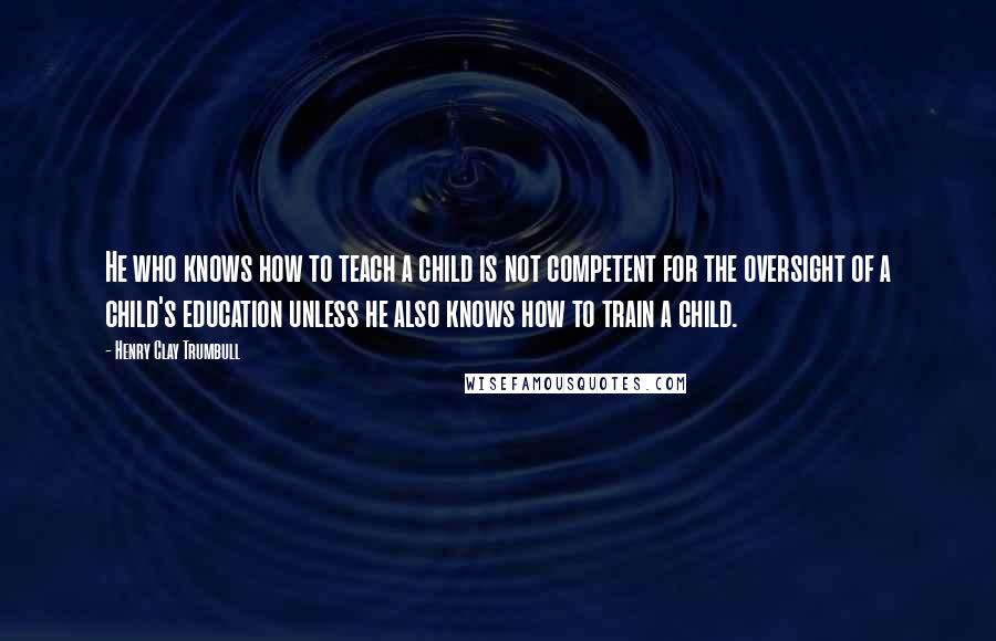 Henry Clay Trumbull Quotes: He who knows how to teach a child is not competent for the oversight of a child's education unless he also knows how to train a child.