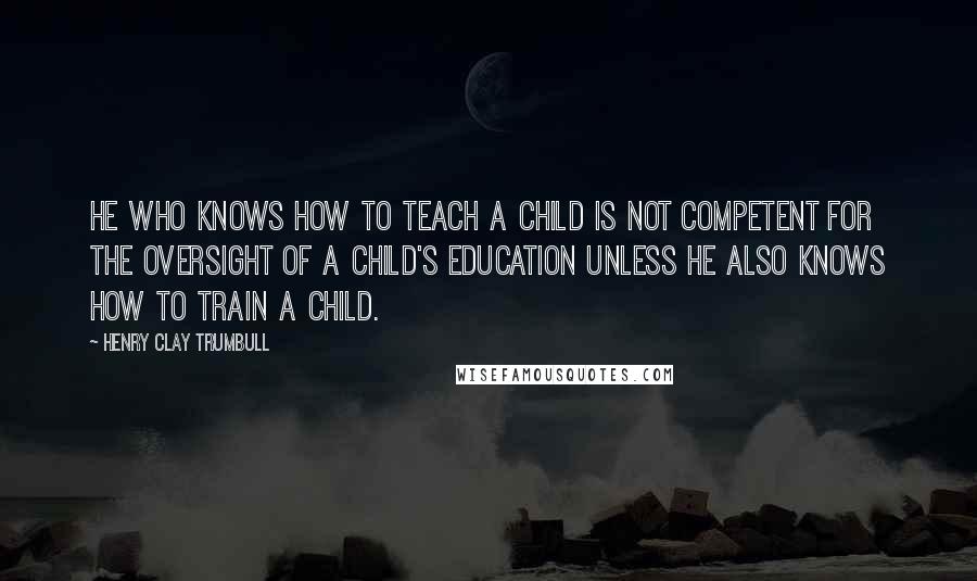 Henry Clay Trumbull Quotes: He who knows how to teach a child is not competent for the oversight of a child's education unless he also knows how to train a child.