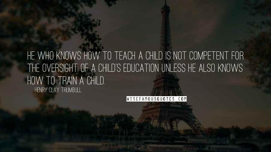 Henry Clay Trumbull Quotes: He who knows how to teach a child is not competent for the oversight of a child's education unless he also knows how to train a child.