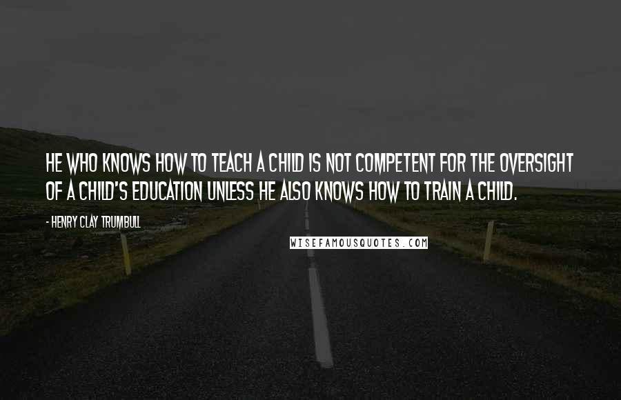 Henry Clay Trumbull Quotes: He who knows how to teach a child is not competent for the oversight of a child's education unless he also knows how to train a child.