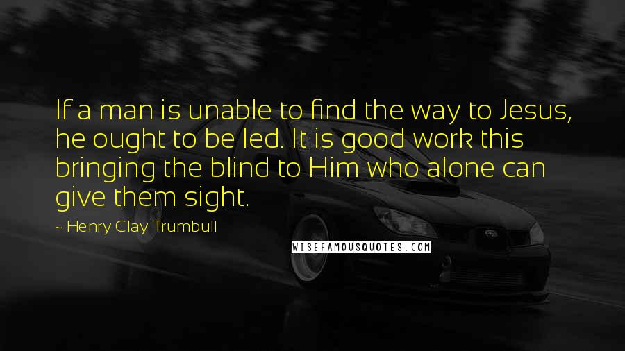 Henry Clay Trumbull Quotes: If a man is unable to find the way to Jesus, he ought to be led. It is good work this bringing the blind to Him who alone can give them sight.