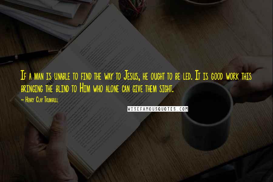 Henry Clay Trumbull Quotes: If a man is unable to find the way to Jesus, he ought to be led. It is good work this bringing the blind to Him who alone can give them sight.