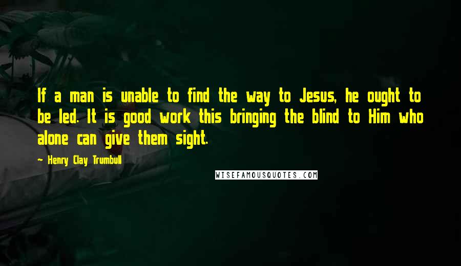 Henry Clay Trumbull Quotes: If a man is unable to find the way to Jesus, he ought to be led. It is good work this bringing the blind to Him who alone can give them sight.