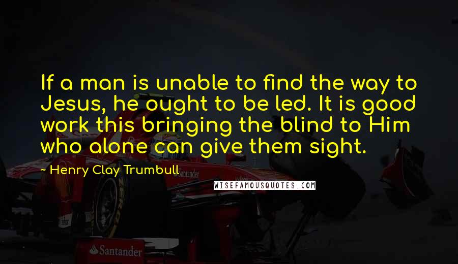 Henry Clay Trumbull Quotes: If a man is unable to find the way to Jesus, he ought to be led. It is good work this bringing the blind to Him who alone can give them sight.