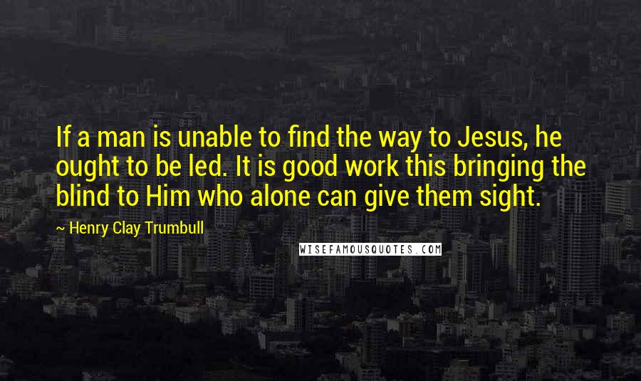 Henry Clay Trumbull Quotes: If a man is unable to find the way to Jesus, he ought to be led. It is good work this bringing the blind to Him who alone can give them sight.