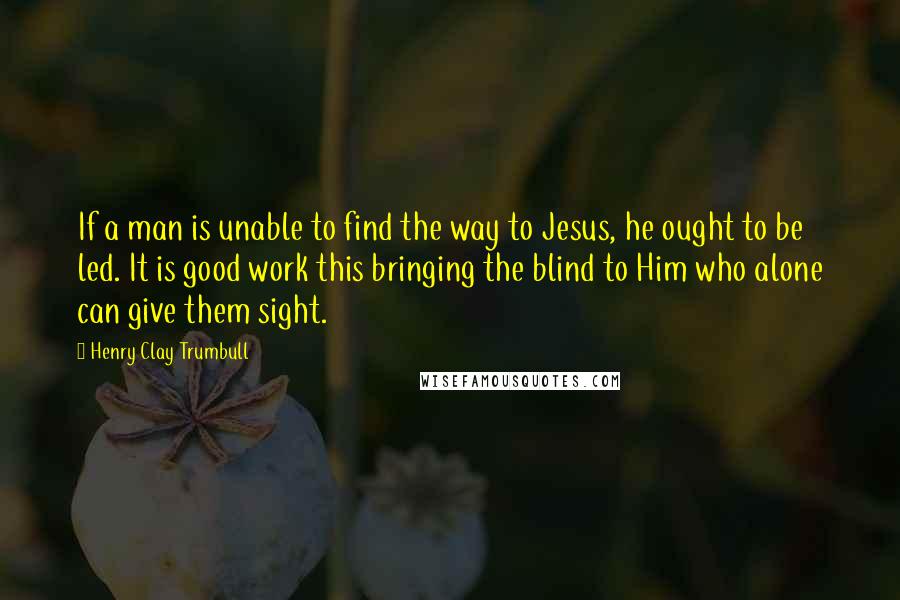 Henry Clay Trumbull Quotes: If a man is unable to find the way to Jesus, he ought to be led. It is good work this bringing the blind to Him who alone can give them sight.