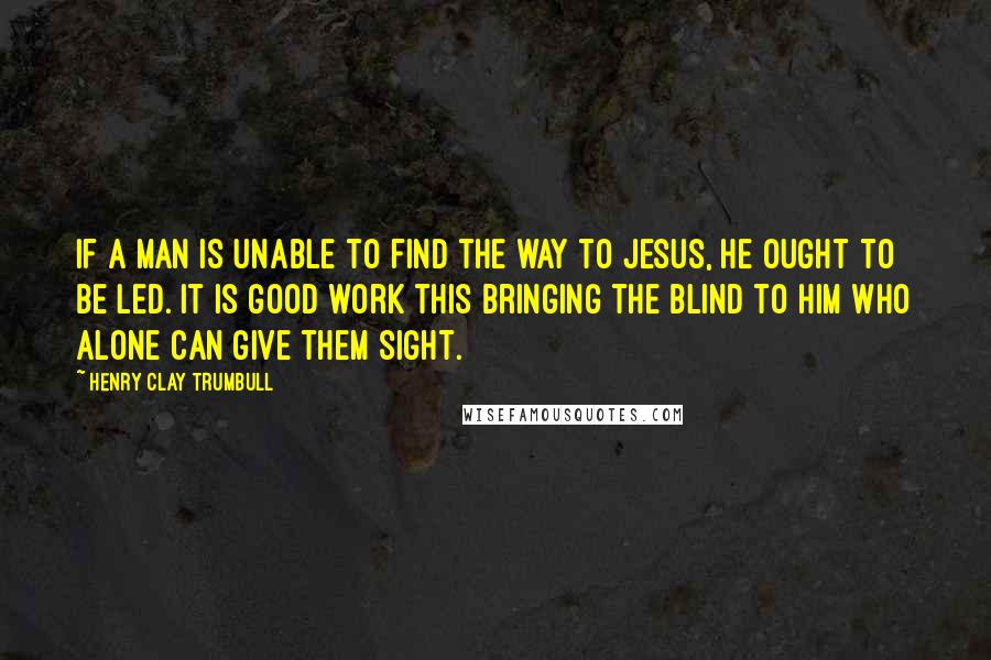 Henry Clay Trumbull Quotes: If a man is unable to find the way to Jesus, he ought to be led. It is good work this bringing the blind to Him who alone can give them sight.