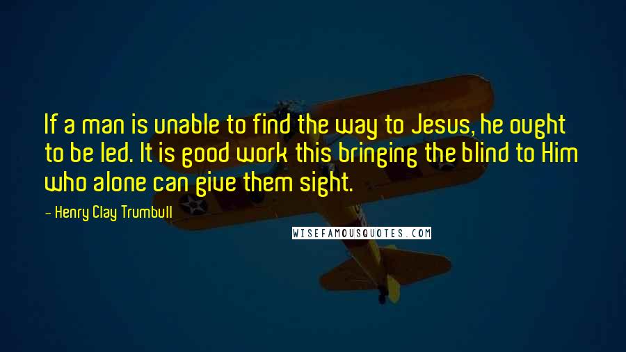 Henry Clay Trumbull Quotes: If a man is unable to find the way to Jesus, he ought to be led. It is good work this bringing the blind to Him who alone can give them sight.