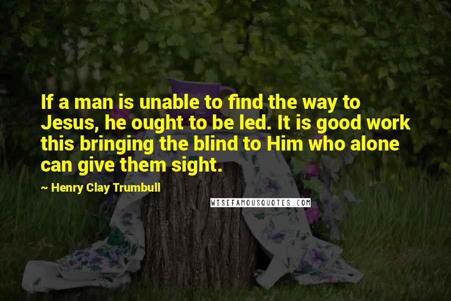 Henry Clay Trumbull Quotes: If a man is unable to find the way to Jesus, he ought to be led. It is good work this bringing the blind to Him who alone can give them sight.