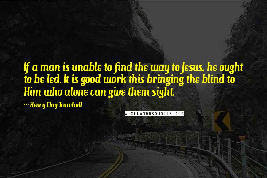 Henry Clay Trumbull Quotes: If a man is unable to find the way to Jesus, he ought to be led. It is good work this bringing the blind to Him who alone can give them sight.