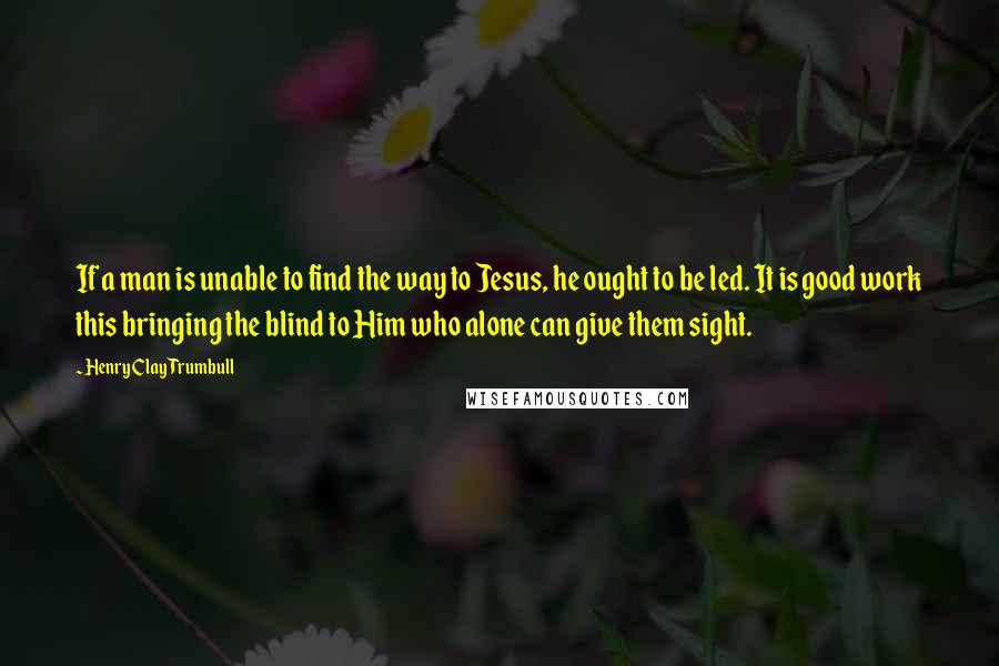 Henry Clay Trumbull Quotes: If a man is unable to find the way to Jesus, he ought to be led. It is good work this bringing the blind to Him who alone can give them sight.