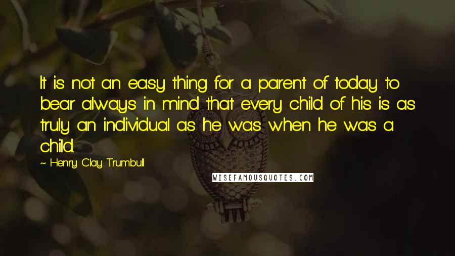 Henry Clay Trumbull Quotes: It is not an easy thing for a parent of today to bear always in mind that every child of his is as truly an individual as he was when he was a child.