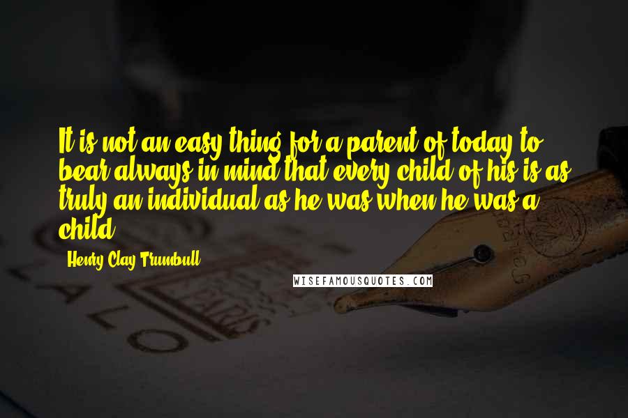 Henry Clay Trumbull Quotes: It is not an easy thing for a parent of today to bear always in mind that every child of his is as truly an individual as he was when he was a child.