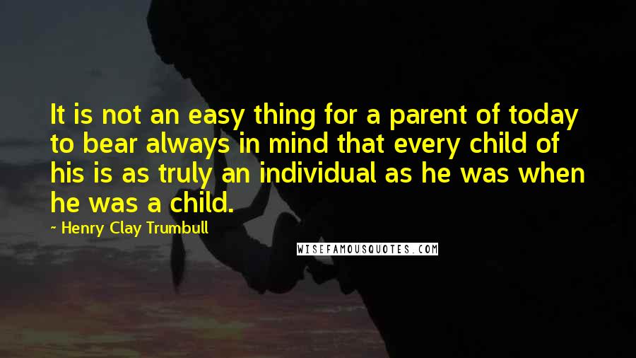 Henry Clay Trumbull Quotes: It is not an easy thing for a parent of today to bear always in mind that every child of his is as truly an individual as he was when he was a child.