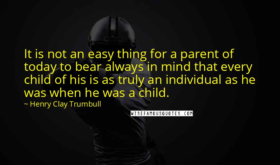 Henry Clay Trumbull Quotes: It is not an easy thing for a parent of today to bear always in mind that every child of his is as truly an individual as he was when he was a child.