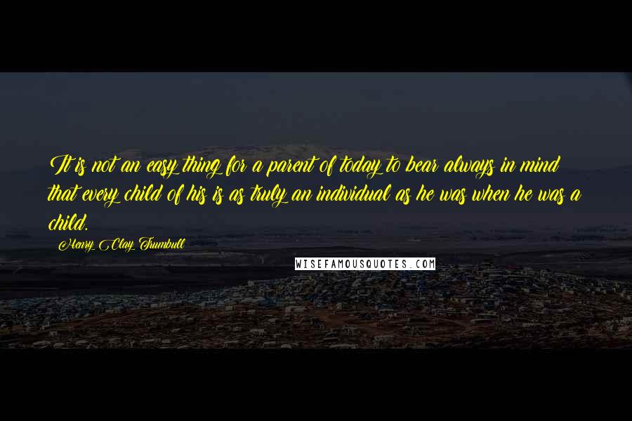 Henry Clay Trumbull Quotes: It is not an easy thing for a parent of today to bear always in mind that every child of his is as truly an individual as he was when he was a child.