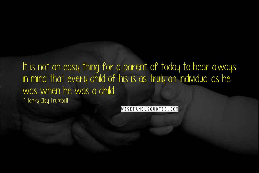 Henry Clay Trumbull Quotes: It is not an easy thing for a parent of today to bear always in mind that every child of his is as truly an individual as he was when he was a child.