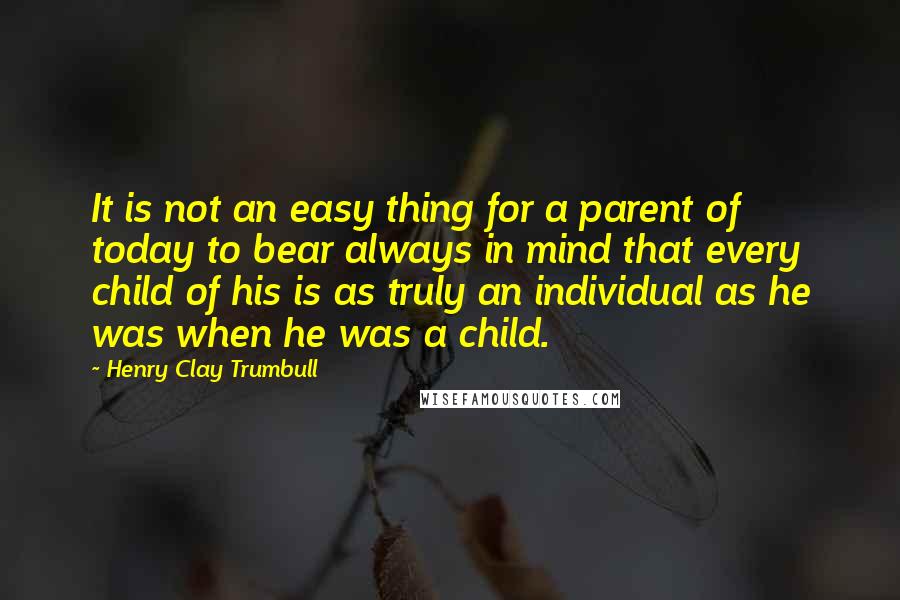 Henry Clay Trumbull Quotes: It is not an easy thing for a parent of today to bear always in mind that every child of his is as truly an individual as he was when he was a child.