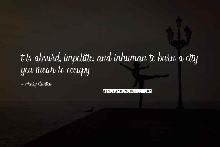 Henry Clinton Quotes: t is absurd, impolitic, and inhuman to burn a city you mean to occupy
