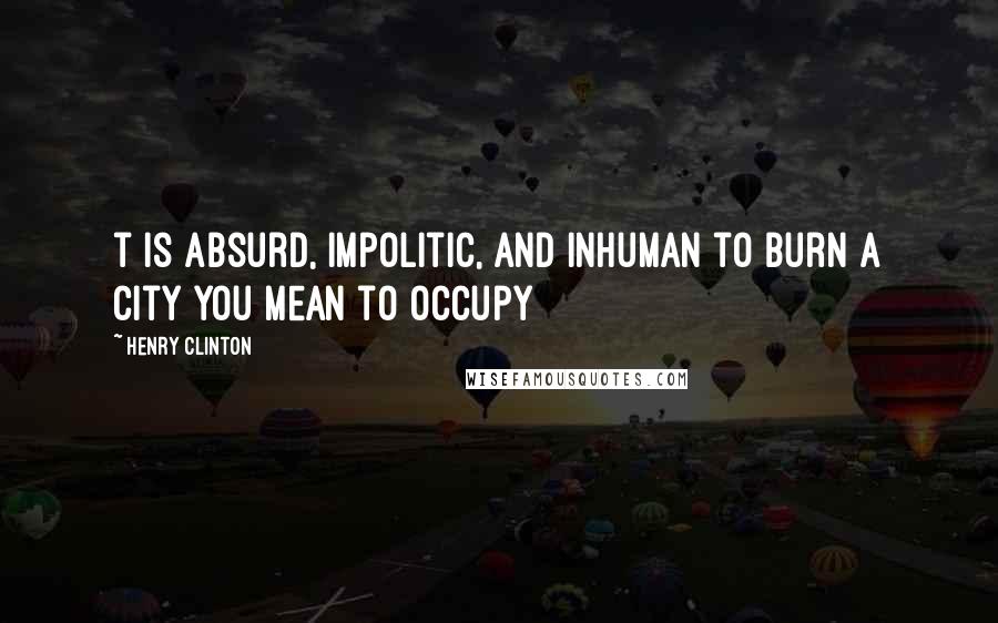 Henry Clinton Quotes: t is absurd, impolitic, and inhuman to burn a city you mean to occupy