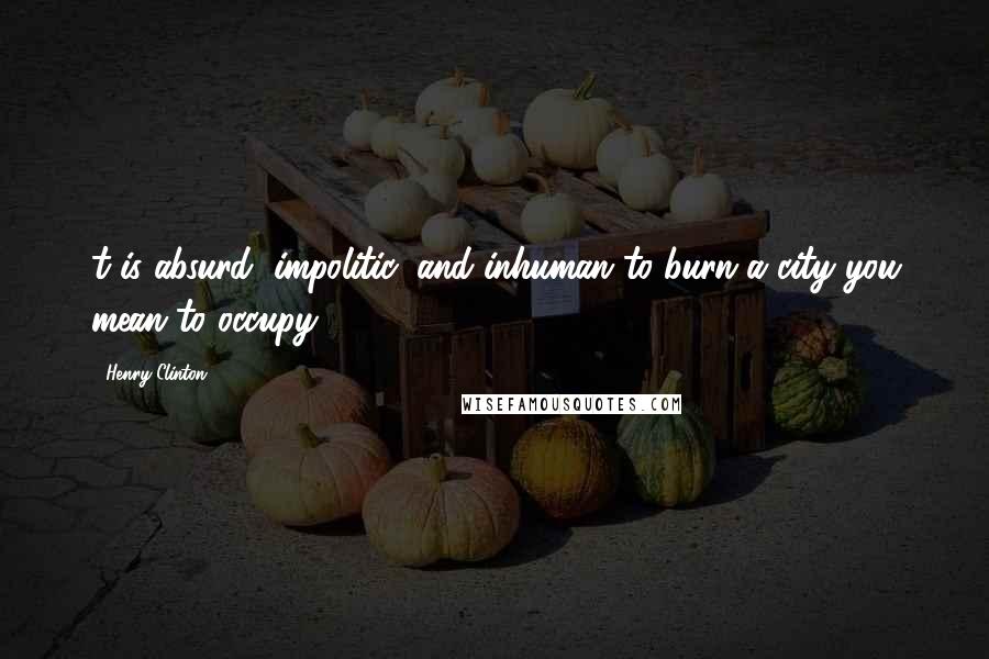Henry Clinton Quotes: t is absurd, impolitic, and inhuman to burn a city you mean to occupy