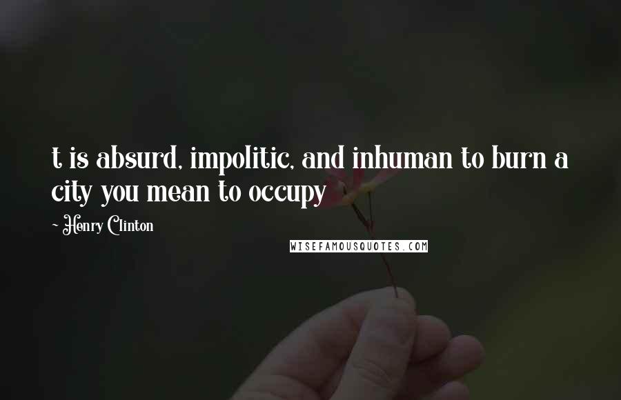 Henry Clinton Quotes: t is absurd, impolitic, and inhuman to burn a city you mean to occupy