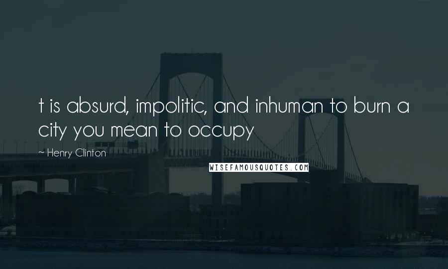 Henry Clinton Quotes: t is absurd, impolitic, and inhuman to burn a city you mean to occupy