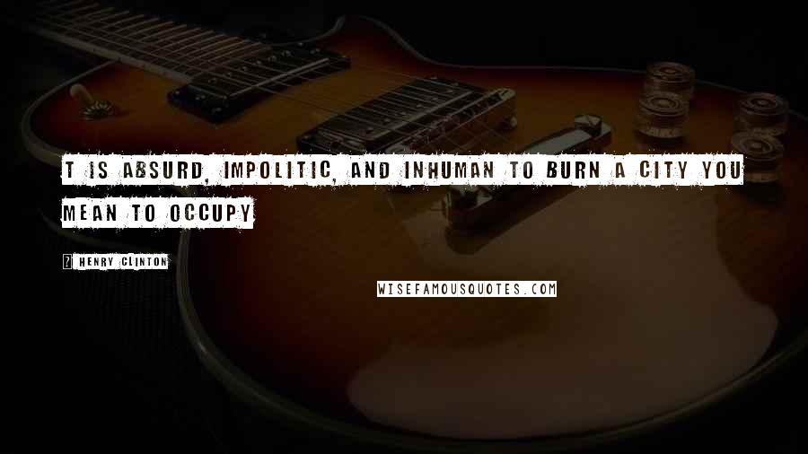 Henry Clinton Quotes: t is absurd, impolitic, and inhuman to burn a city you mean to occupy