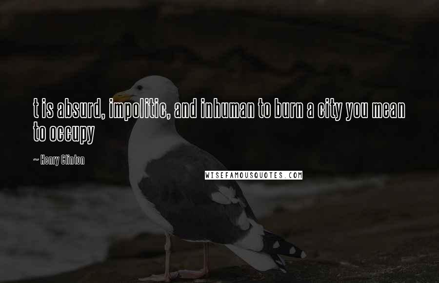 Henry Clinton Quotes: t is absurd, impolitic, and inhuman to burn a city you mean to occupy