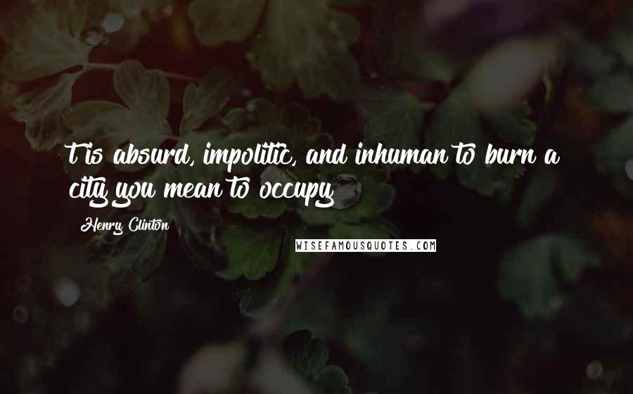 Henry Clinton Quotes: t is absurd, impolitic, and inhuman to burn a city you mean to occupy