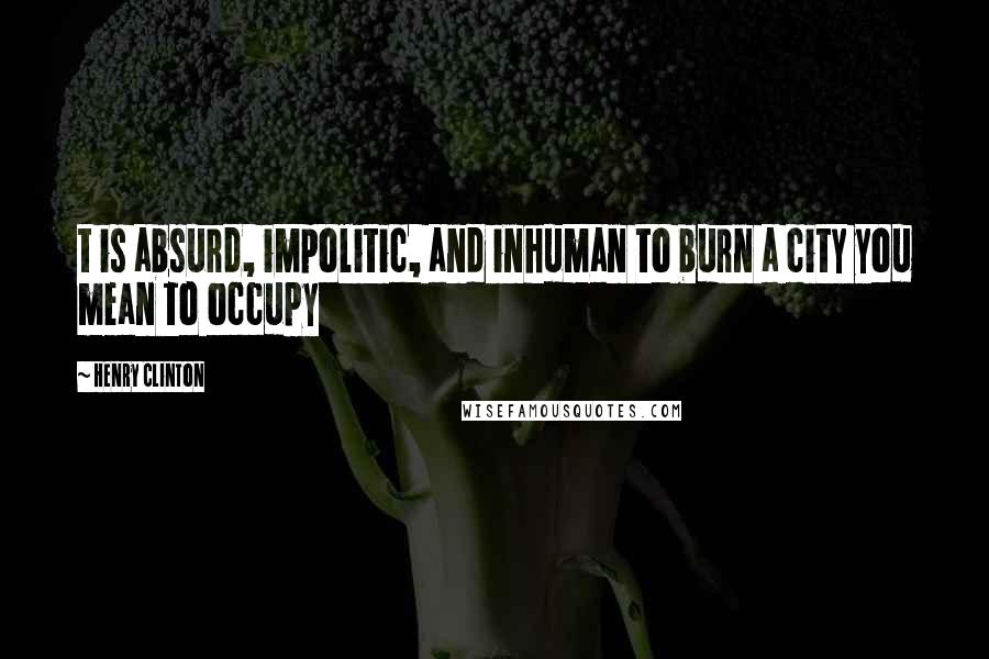 Henry Clinton Quotes: t is absurd, impolitic, and inhuman to burn a city you mean to occupy
