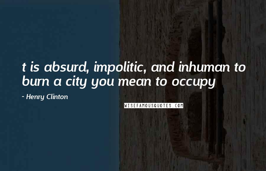 Henry Clinton Quotes: t is absurd, impolitic, and inhuman to burn a city you mean to occupy