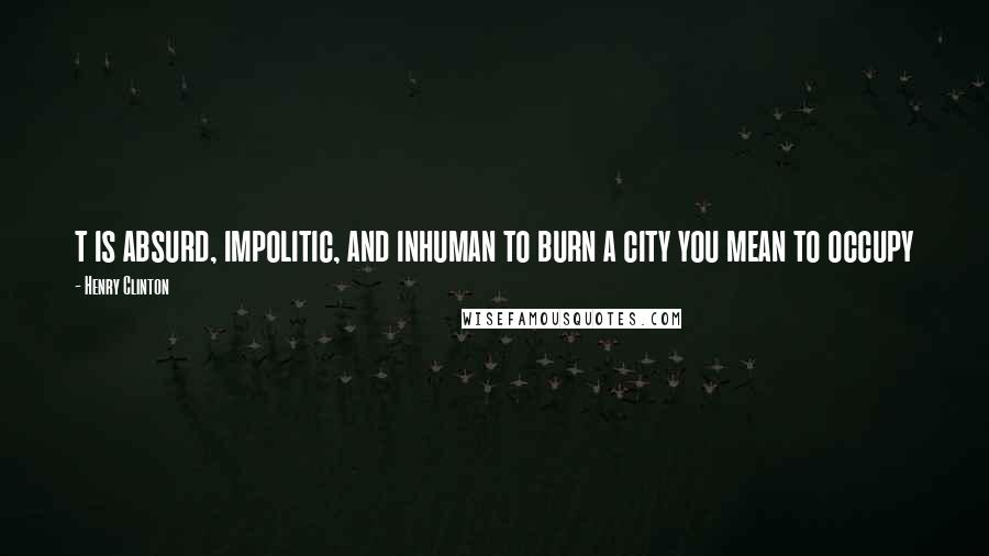 Henry Clinton Quotes: t is absurd, impolitic, and inhuman to burn a city you mean to occupy