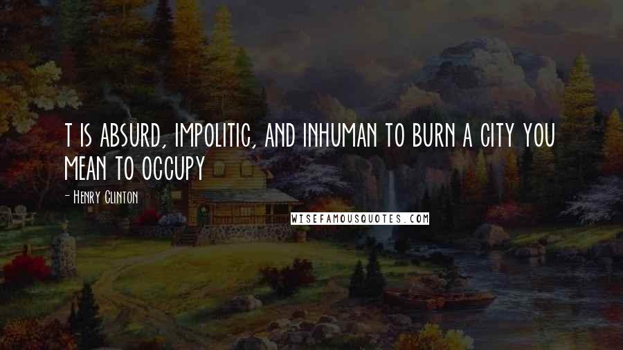 Henry Clinton Quotes: t is absurd, impolitic, and inhuman to burn a city you mean to occupy