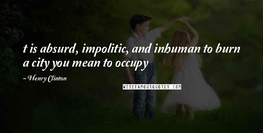 Henry Clinton Quotes: t is absurd, impolitic, and inhuman to burn a city you mean to occupy