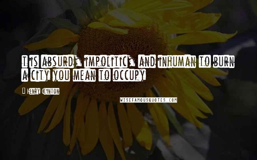 Henry Clinton Quotes: t is absurd, impolitic, and inhuman to burn a city you mean to occupy