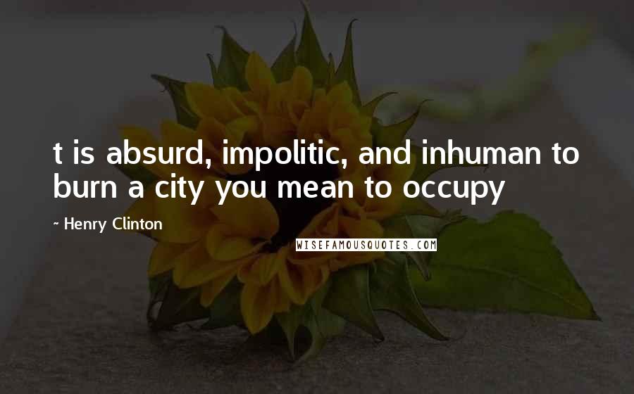 Henry Clinton Quotes: t is absurd, impolitic, and inhuman to burn a city you mean to occupy