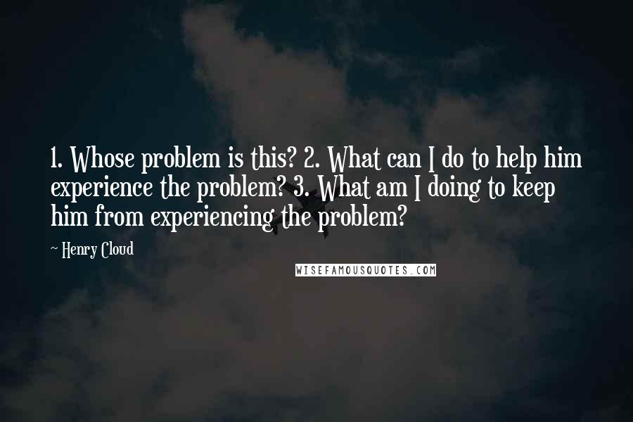 Henry Cloud Quotes: 1. Whose problem is this? 2. What can I do to help him experience the problem? 3. What am I doing to keep him from experiencing the problem?