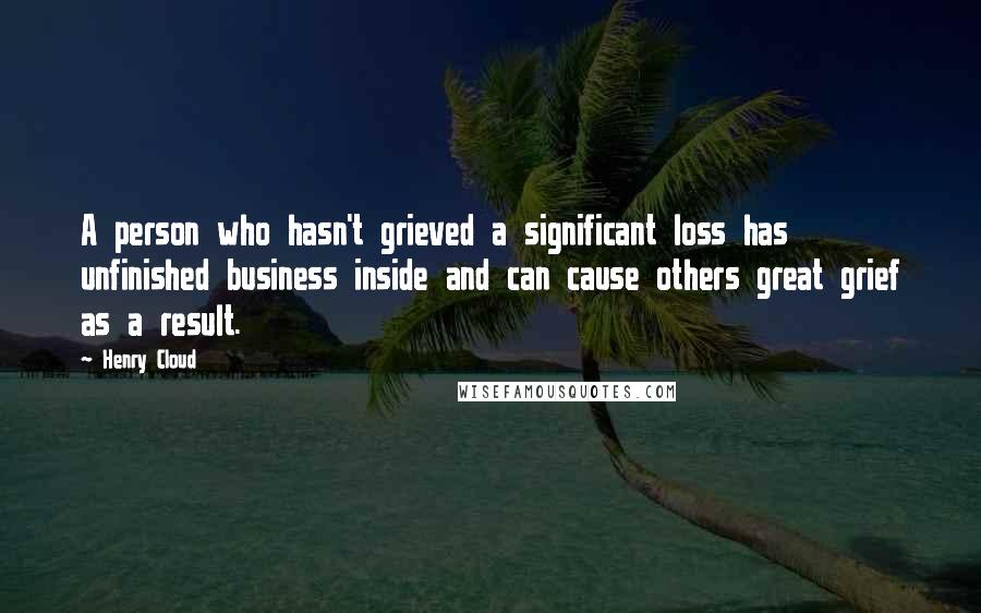 Henry Cloud Quotes: A person who hasn't grieved a significant loss has unfinished business inside and can cause others great grief as a result.