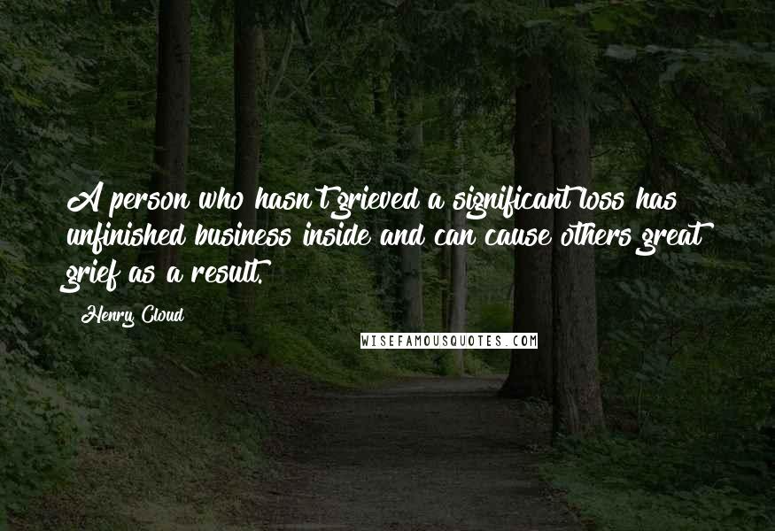 Henry Cloud Quotes: A person who hasn't grieved a significant loss has unfinished business inside and can cause others great grief as a result.