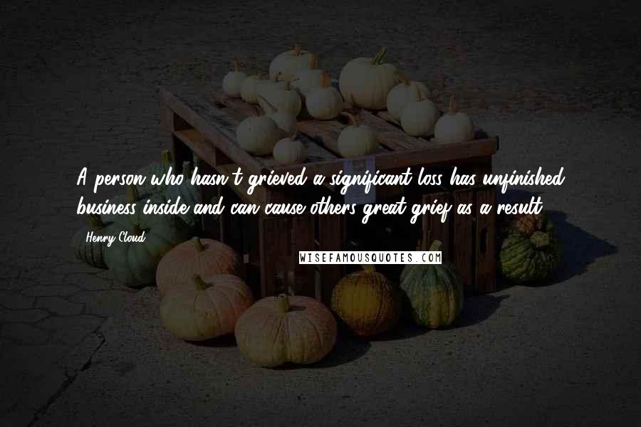 Henry Cloud Quotes: A person who hasn't grieved a significant loss has unfinished business inside and can cause others great grief as a result.