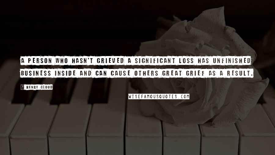 Henry Cloud Quotes: A person who hasn't grieved a significant loss has unfinished business inside and can cause others great grief as a result.